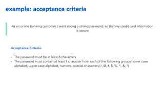 example: acceptance criteria
As an online banking customer, I want strong a strong password, so that my credit card information
is secure
Acceptance Criteria:
- The password must be at least 8 characters
- The password must contain at least 1 character from each of the following groups: lower case
alphabet, upper case alphabet, numeric, special characters (!, @, #, $, %, ^, &, *)
 