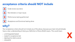 acceptance criteria should NOT include
Code review was done
Non-blocker or major issues
Performance testing performed
Acceptance and functional testing done
X
X
X
X
X
why?
Your acceptance criteria should not include any of the above, because your team should already
have a clear understanding of what your Definition of Done (DoD) means. This could mean:
- unit/integrated tested
- ready for acceptance test
- deployed on demo server
- releasable
 