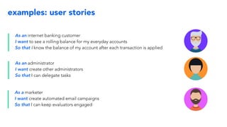 examples: user stories
As an internet banking customer
I want to see a rolling balance for my everyday accounts
So that I know the balance of my account after each transaction is applied
As an administrator
I want create other administrators
So that I can delegate tasks
As a marketer
I want create automated email campaigns
So that I can keep evaluators engaged
 