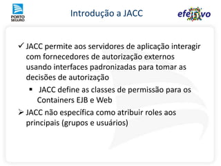 Os papeis de segurança são aplicados nos componentes Web e EJB métodos EJB ou URIs WebA Segurança pode ser especificada de 2 maneiras: Declarativa em tempo de  configuração, através dos  ‘deployment descriptors’ Programática utilizando as APIS padrões em tempo de desenvolvimentoA associação dos usuários e dos grupos com os papeis JEE é geralmente feito no momento da instalação da aplicação (deploy)ProcessoMétodoEJBBobPapel-PermissãoLigaçãoMétodoEJBAdministradorAnaMétodoEJBEnterprise Java BeanSolicitanteServletCorretoresjspgif,cssAtendenteSeguradosComponentesWebRole Segurança JEEUsuários/Grupos