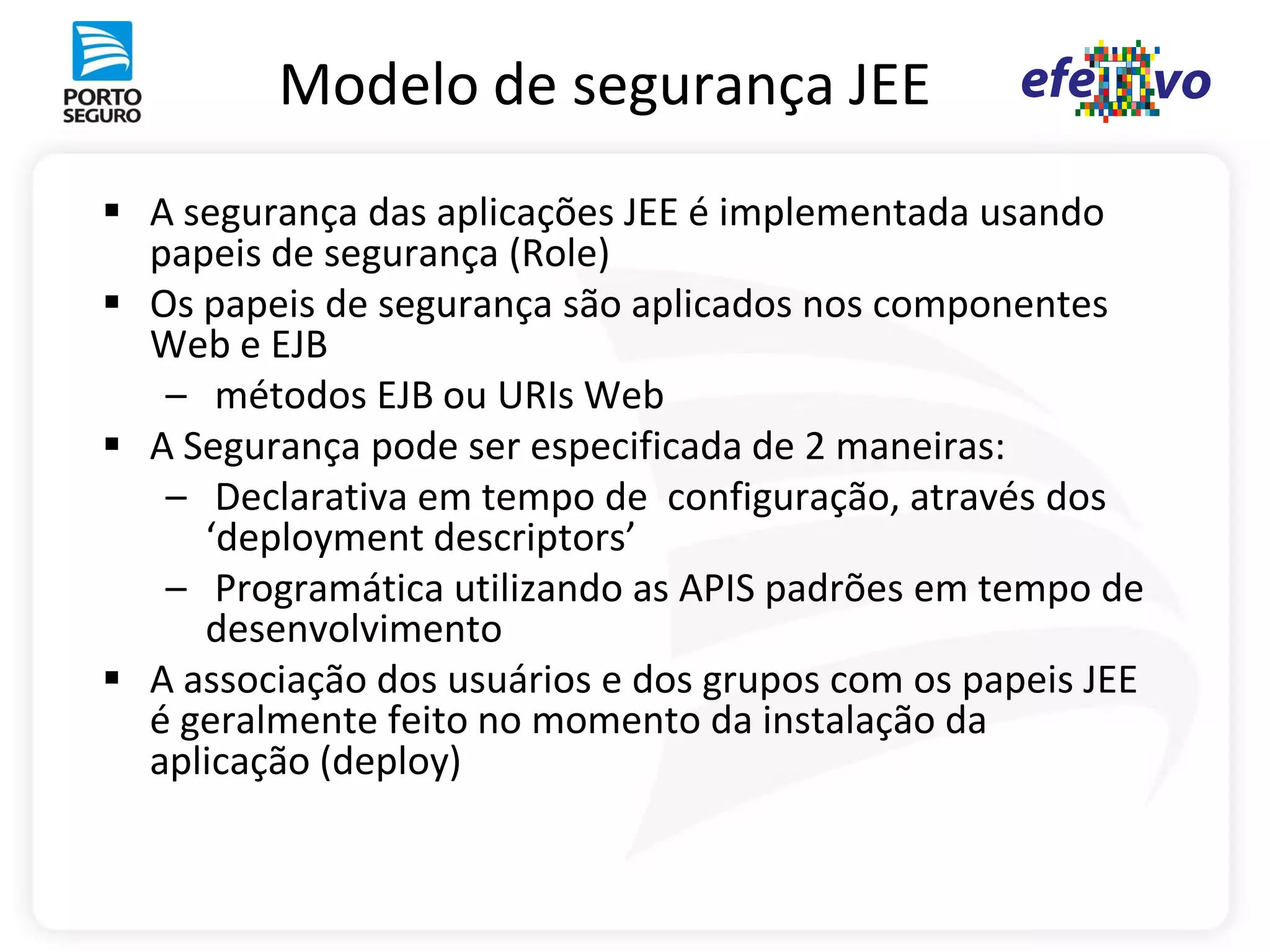 Modelo de segurança JEE
 A segurança das aplicações JEE é implementada usando
  papeis de segurança (Role)
 Os papeis de segurança são aplicados nos componentes
  Web e EJB
   – métodos EJB ou URIs Web
 A Segurança pode ser especificada de 2 maneiras:
   – Declarativa em tempo de configuração, através dos
     ‘deployment descriptors’
   – Programática utilizando as APIS padrões em tempo de
     desenvolvimento
 A associação dos usuários e dos grupos com os papeis JEE
  é geralmente feito no momento da instalação da
  aplicação (deploy)
 
