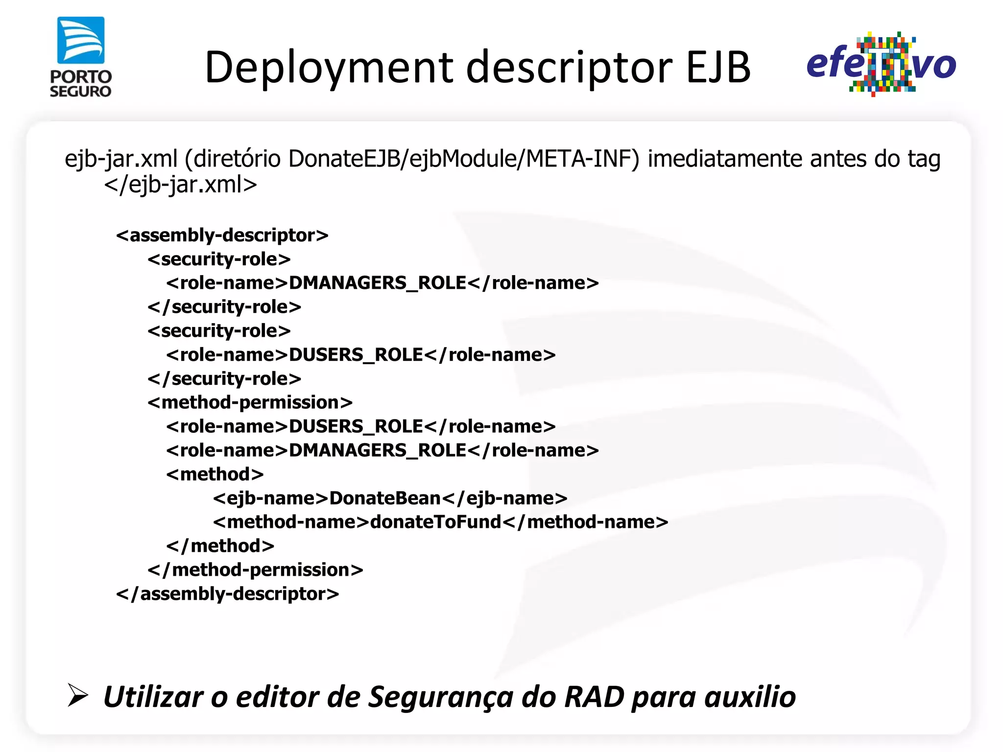 Deployment descriptor EJB
ejb-jar.xml (diretório DonateEJB/ejbModule/META-INF) imediatamente antes do tag
    </ejb-jar.xml>

    <assembly-descriptor>
       <security-role>
         <role-name>DMANAGERS_ROLE</role-name>
       </security-role>
       <security-role>
         <role-name>DUSERS_ROLE</role-name>
       </security-role>
       <method-permission>
         <role-name>DUSERS_ROLE</role-name>
         <role-name>DMANAGERS_ROLE</role-name>
         <method>
              <ejb-name>DonateBean</ejb-name>
              <method-name>donateToFund</method-name>
         </method>
       </method-permission>
    </assembly-descriptor>




 Utilizar o editor de Segurança do RAD para auxilio
 
