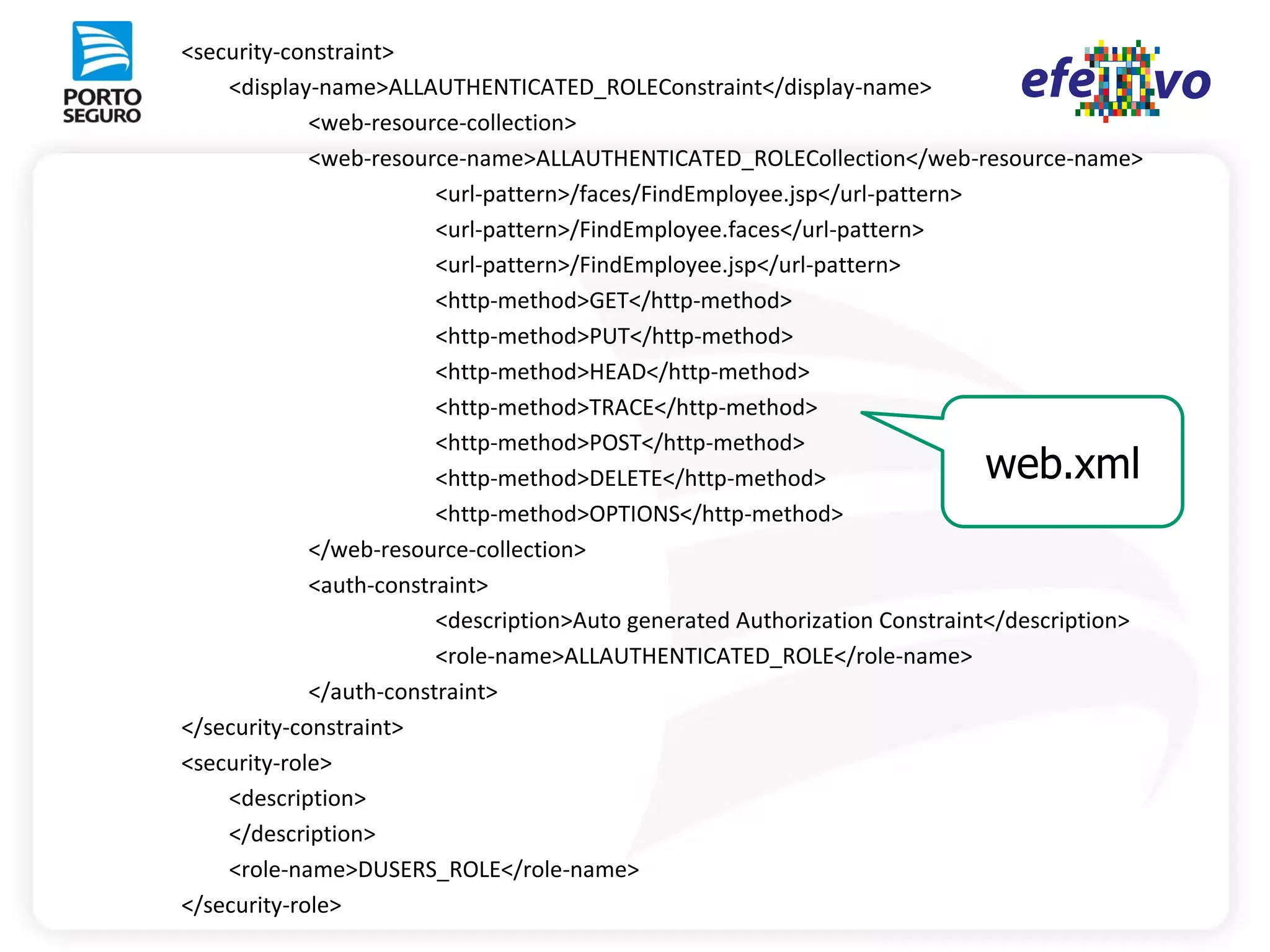 <security-constraint>
    <display-name>ALLAUTHENTICATED_ROLEConstraint</display-name>
             <web-resource-collection>
             <web-resource-name>ALLAUTHENTICATED_ROLECollection</web-resource-name>
                         <url-pattern>/faces/FindEmployee.jsp</url-pattern>
                         <url-pattern>/FindEmployee.faces</url-pattern>
                         <url-pattern>/FindEmployee.jsp</url-pattern>
                         <http-method>GET</http-method>
                         <http-method>PUT</http-method>
                         <http-method>HEAD</http-method>
                         <http-method>TRACE</http-method>
                         <http-method>POST</http-method>
                         <http-method>DELETE</http-method>                  web.xml
                         <http-method>OPTIONS</http-method>
             </web-resource-collection>
             <auth-constraint>
                         <description>Auto generated Authorization Constraint</description>
                         <role-name>ALLAUTHENTICATED_ROLE</role-name>
             </auth-constraint>
</security-constraint>
<security-role>
    <description>
    </description>
    <role-name>DUSERS_ROLE</role-name>
</security-role>
 
