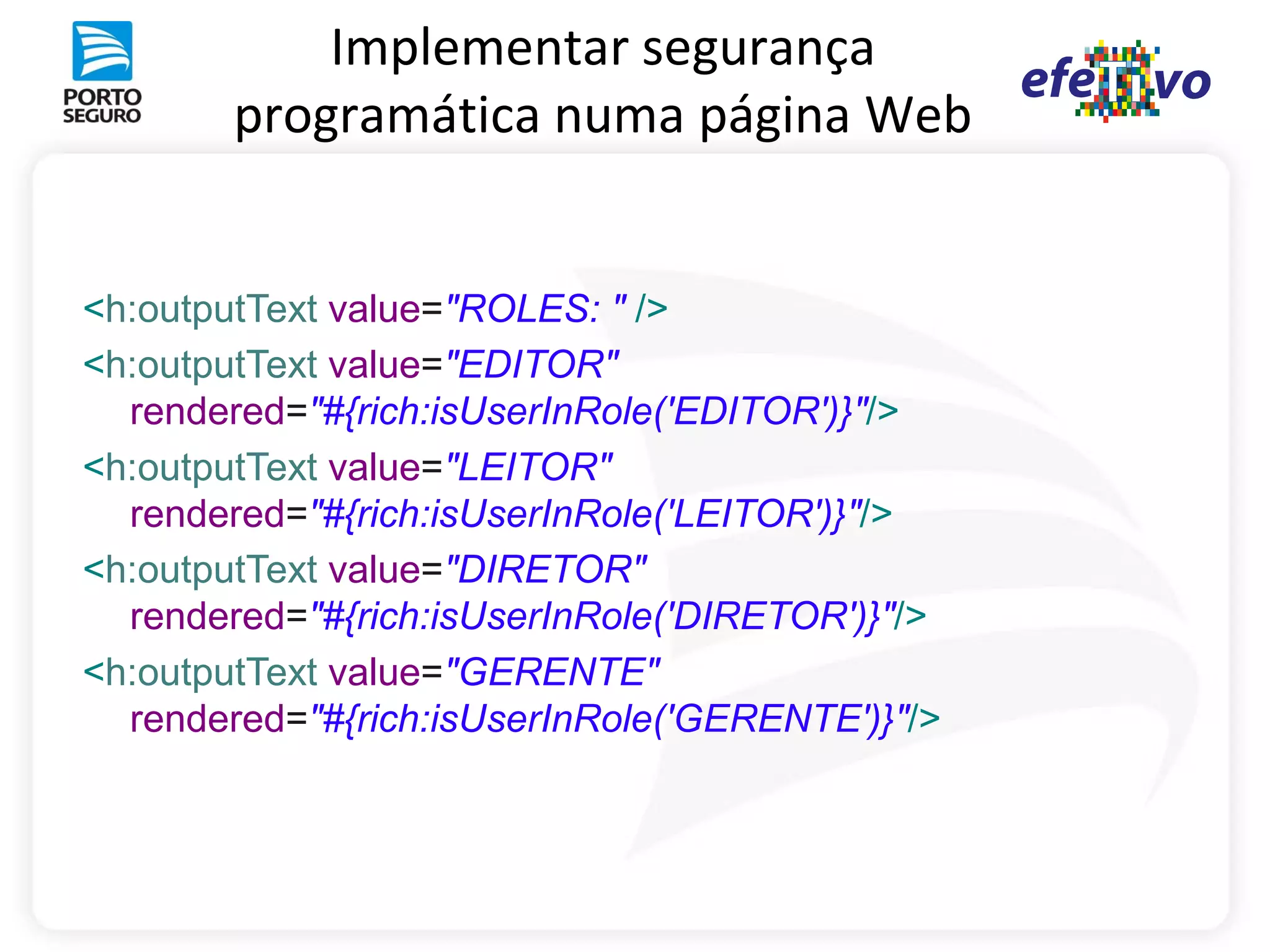 Implementar segurança
        programática numa página Web


<h:outputText value="ROLES: " />
<h:outputText value="EDITOR"
  rendered="#{rich:isUserInRole('EDITOR')}"/>
<h:outputText value="LEITOR"
  rendered="#{rich:isUserInRole('LEITOR')}"/>
<h:outputText value="DIRETOR"
  rendered="#{rich:isUserInRole('DIRETOR')}"/>
<h:outputText value="GERENTE"
  rendered="#{rich:isUserInRole('GERENTE')}"/>
 