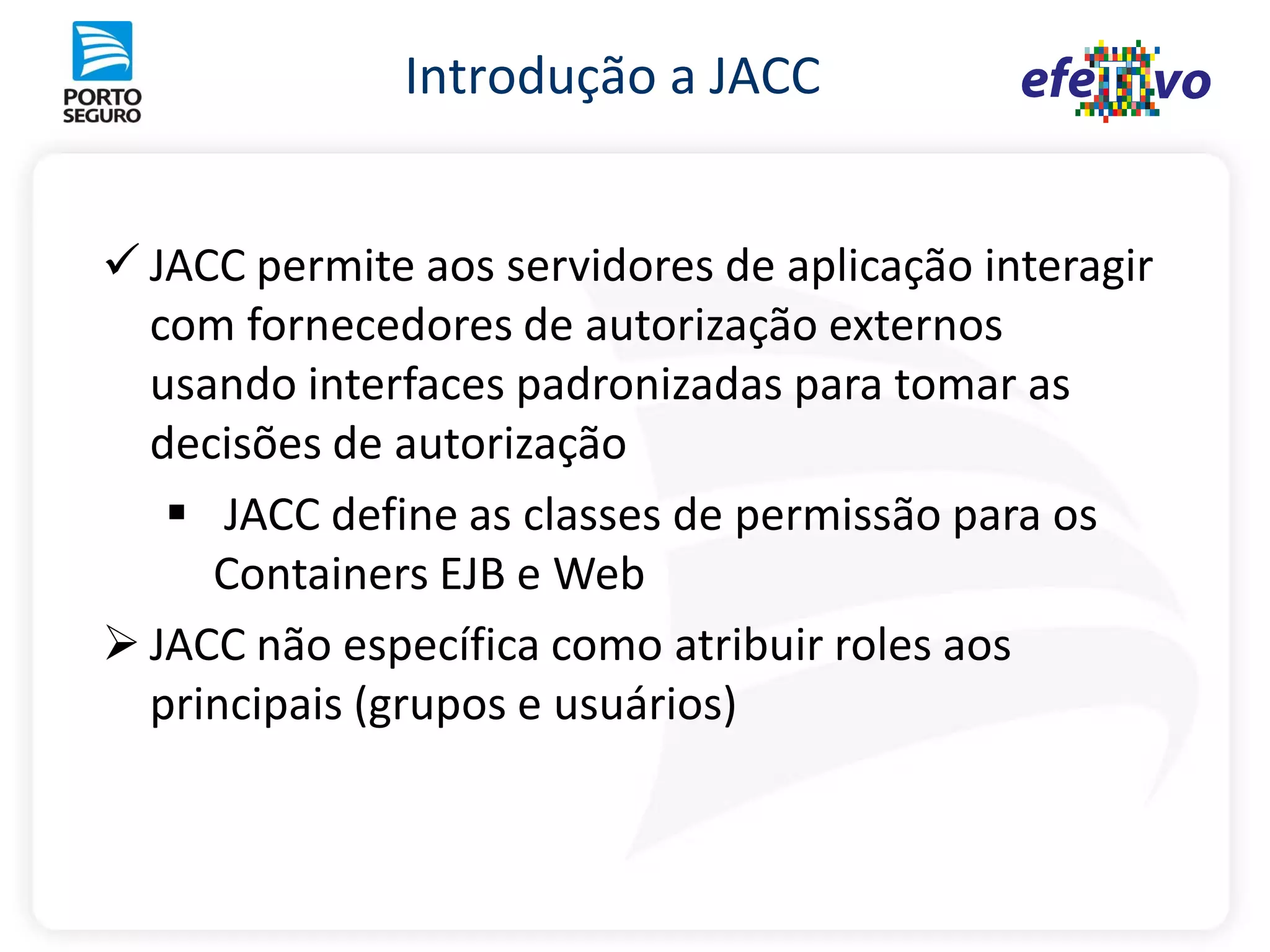 Introdução a JACC


 JACC permite aos servidores de aplicação interagir
  com fornecedores de autorização externos
  usando interfaces padronizadas para tomar as
  decisões de autorização
    JACC define as classes de permissão para os
     Containers EJB e Web
 JACC não específica como atribuir roles aos
  principais (grupos e usuários)
 