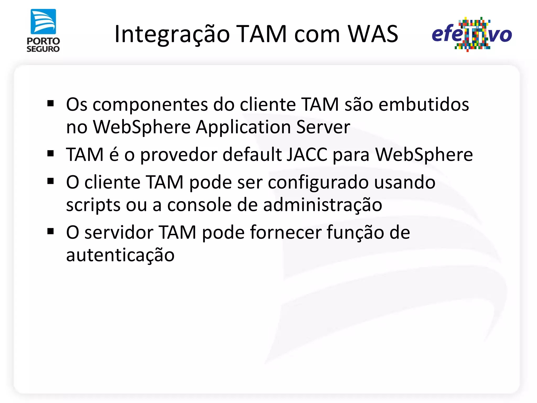 Integração TAM com WAS

 Os componentes do cliente TAM são embutidos
  no WebSphere Application Server
 TAM é o provedor default JACC para WebSphere
 O cliente TAM pode ser configurado usando
  scripts ou a console de administração
 O servidor TAM pode fornecer função de
  autenticação
 