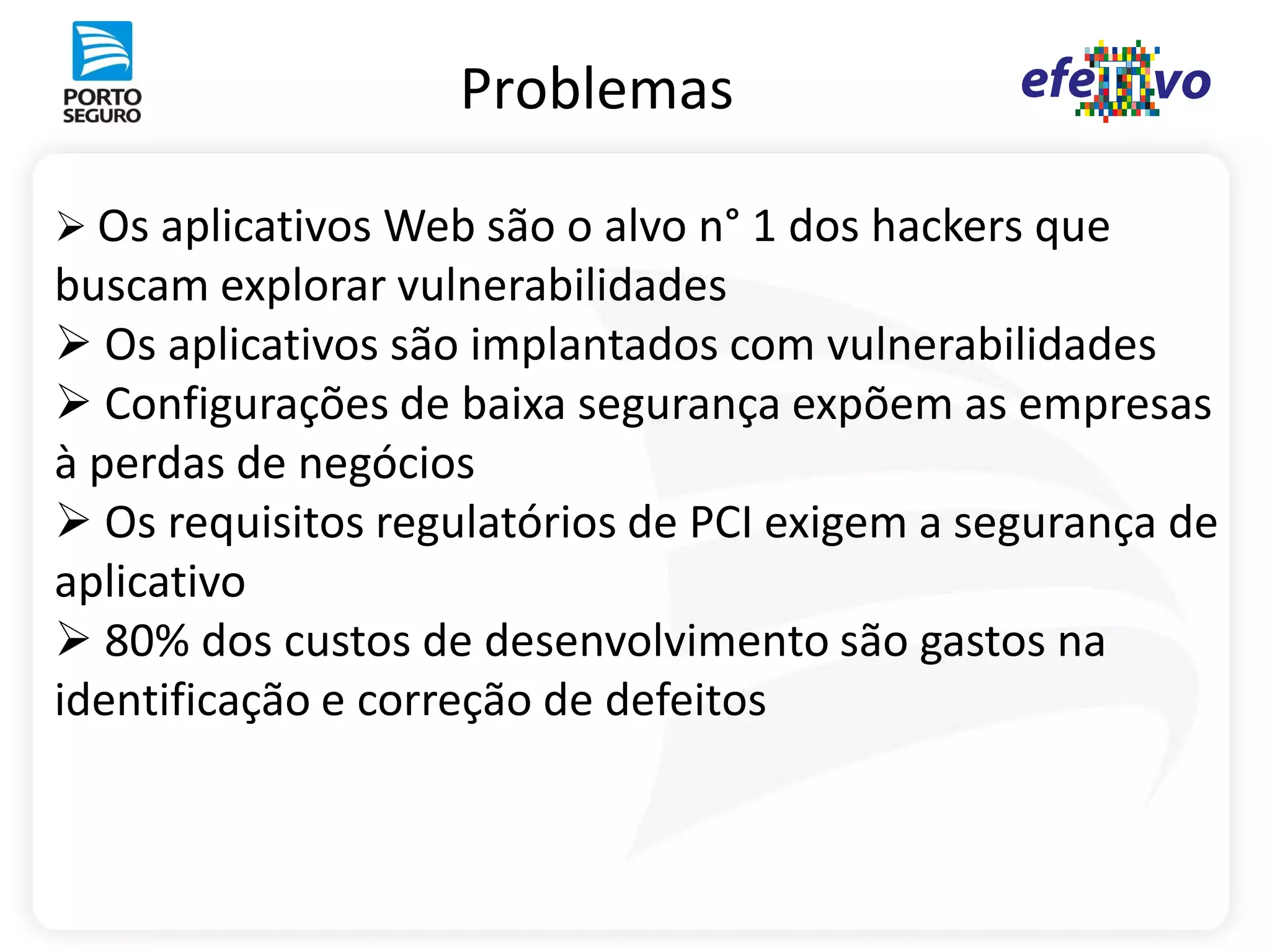 Problemas

 Os aplicativos Web são o alvo n° 1 dos hackers que
buscam explorar vulnerabilidades
 Os aplicativos são implantados com vulnerabilidades
 Configurações de baixa segurança expõem as empresas
à perdas de negócios
 Os requisitos regulatórios de PCI exigem a segurança de
aplicativo
 80% dos custos de desenvolvimento são gastos na
identificação e correção de defeitos
 