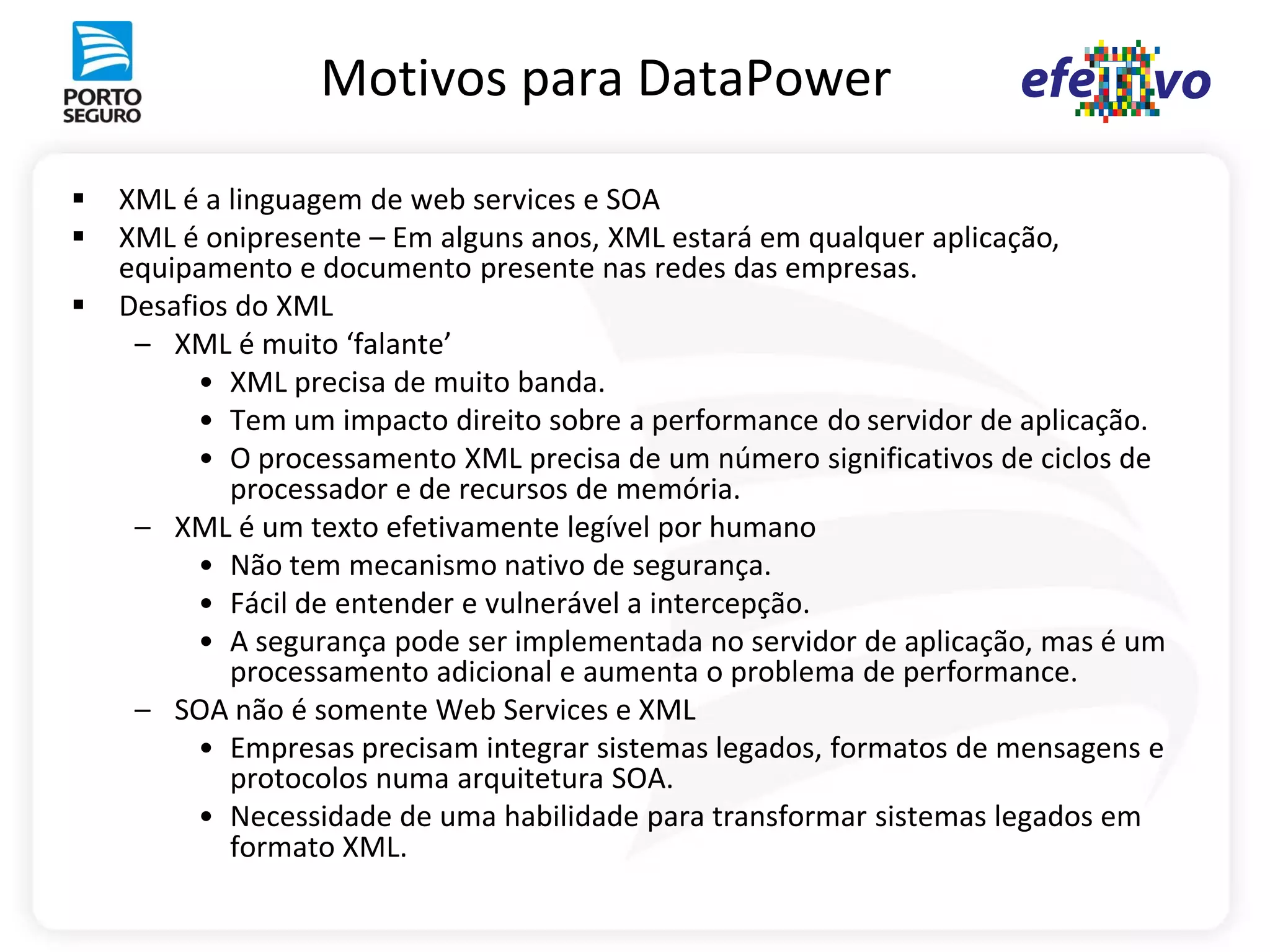Motivos para DataPower

   XML é a linguagem de web services e SOA
   XML é onipresente – Em alguns anos, XML estará em qualquer aplicação,
    equipamento e documento presente nas redes das empresas.
   Desafios do XML
     – XML é muito ‘falante’
          • XML precisa de muito banda.
          • Tem um impacto direito sobre a performance do servidor de aplicação.
          • O processamento XML precisa de um número significativos de ciclos de
            processador e de recursos de memória.
     – XML é um texto efetivamente legível por humano
          • Não tem mecanismo nativo de segurança.
          • Fácil de entender e vulnerável a intercepção.
          • A segurança pode ser implementada no servidor de aplicação, mas é um
            processamento adicional e aumenta o problema de performance.
     – SOA não é somente Web Services e XML
          • Empresas precisam integrar sistemas legados, formatos de mensagens e
            protocolos numa arquitetura SOA.
          • Necessidade de uma habilidade para transformar sistemas legados em
            formato XML.
 