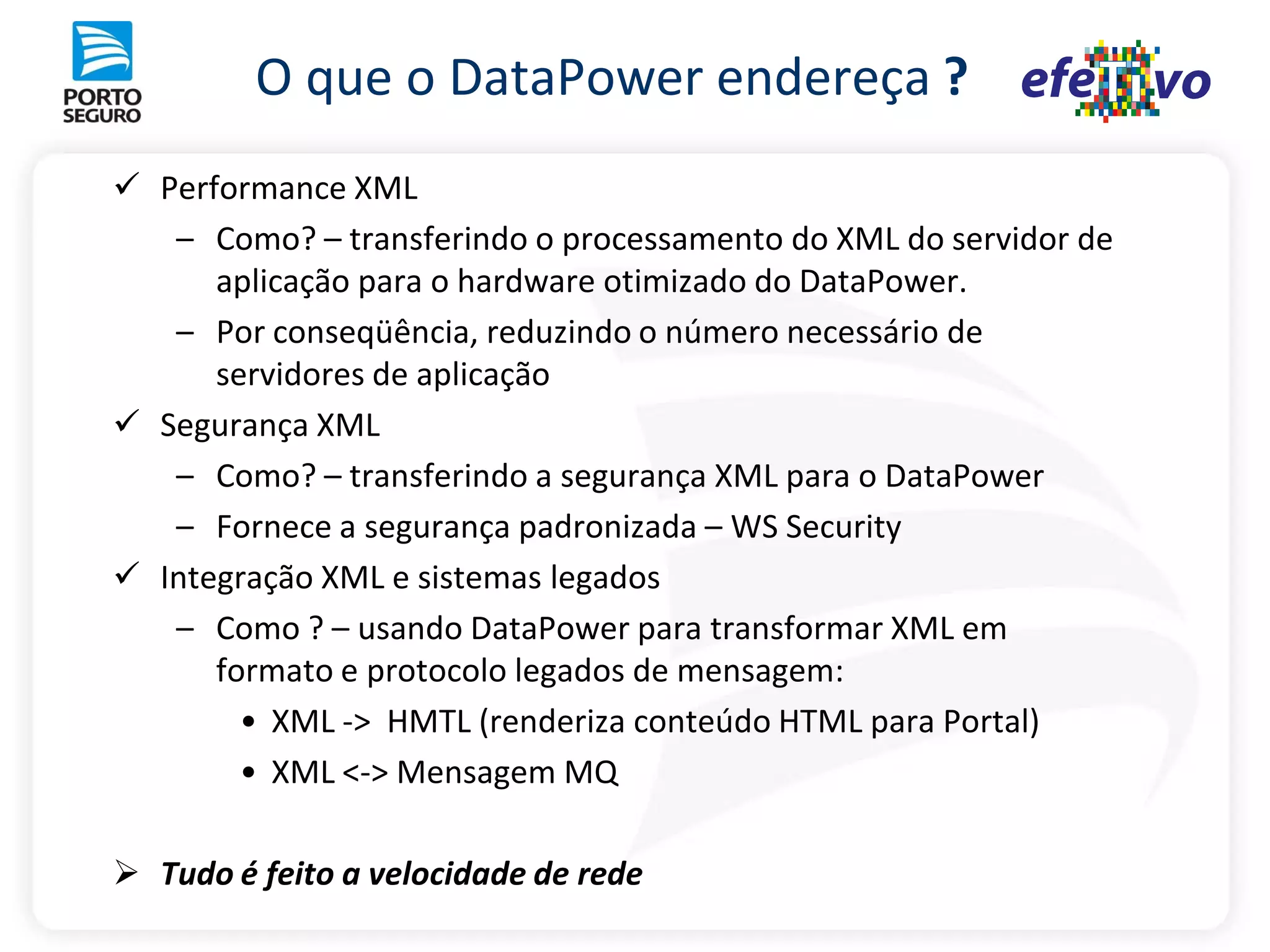 O que o DataPower endereça ?
 Performance XML
   – Como? – transferindo o processamento do XML do servidor de
      aplicação para o hardware otimizado do DataPower.
   – Por conseqüência, reduzindo o número necessário de
      servidores de aplicação
 Segurança XML
   – Como? – transferindo a segurança XML para o DataPower
   – Fornece a segurança padronizada – WS Security
 Integração XML e sistemas legados
   – Como ? – usando DataPower para transformar XML em
      formato e protocolo legados de mensagem:
        • XML -> HMTL (renderiza conteúdo HTML para Portal)
        • XML <-> Mensagem MQ

 Tudo é feito a velocidade de rede
 