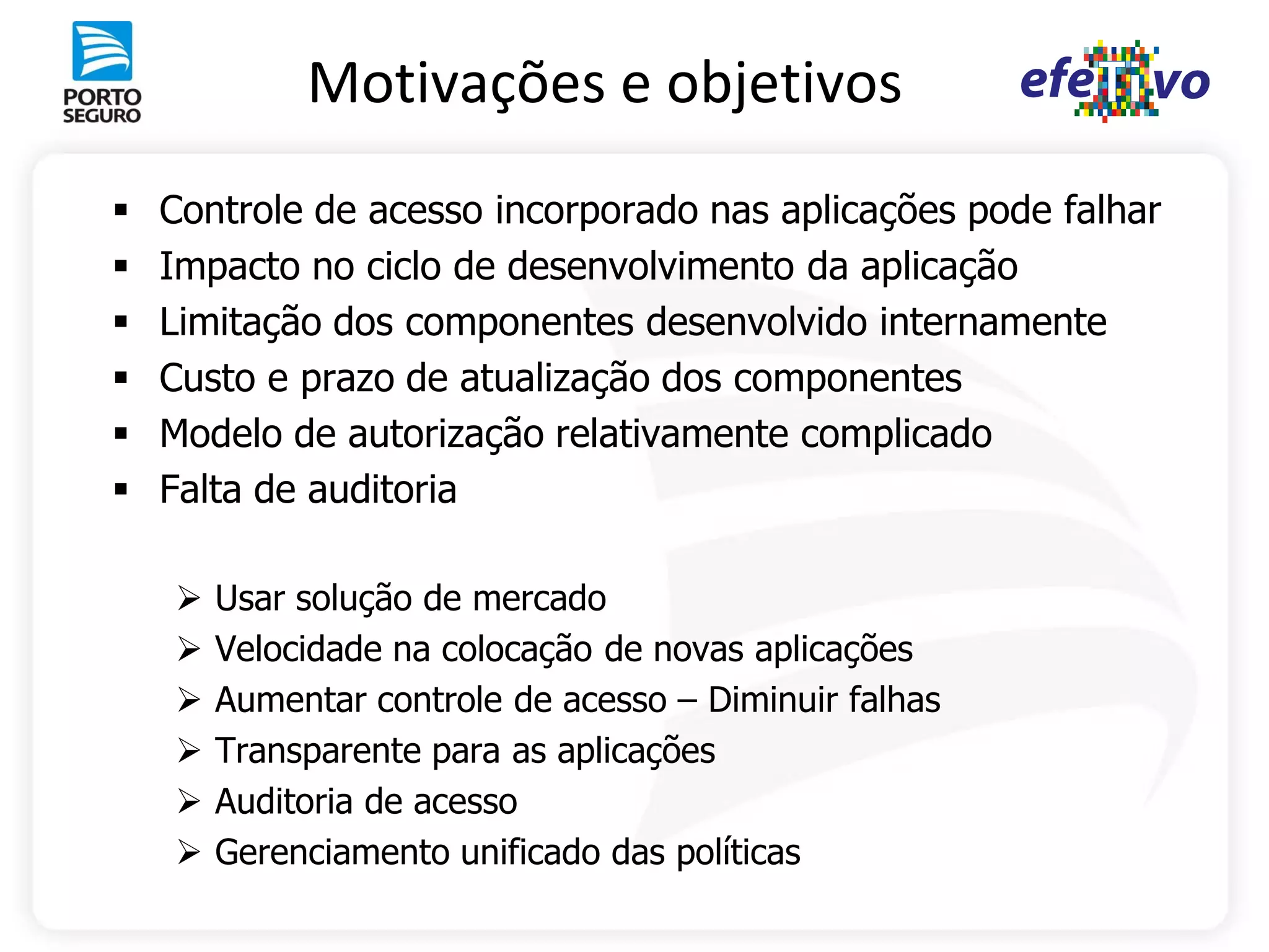 Motivações e objetivos
   Controle de acesso incorporado nas aplicações pode falhar
   Impacto no ciclo de desenvolvimento da aplicação
   Limitação dos componentes desenvolvido internamente
   Custo e prazo de atualização dos componentes
   Modelo de autorização relativamente complicado
   Falta de auditoria

       Usar solução de mercado
       Velocidade na colocação de novas aplicações
       Aumentar controle de acesso – Diminuir falhas
       Transparente para as aplicações
       Auditoria de acesso
       Gerenciamento unificado das políticas
 
