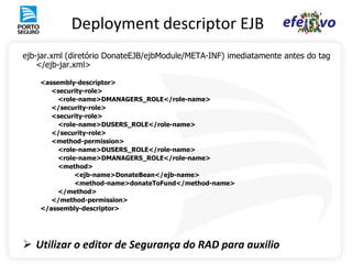 Deployment descriptor EJB
ejb-jar.xml (diretório DonateEJB/ejbModule/META-INF) imediatamente antes do tag
    </ejb-jar.xml>

    <assembly-descriptor>
       <security-role>
         <role-name>DMANAGERS_ROLE</role-name>
       </security-role>
       <security-role>
         <role-name>DUSERS_ROLE</role-name>
       </security-role>
       <method-permission>
         <role-name>DUSERS_ROLE</role-name>
         <role-name>DMANAGERS_ROLE</role-name>
         <method>
              <ejb-name>DonateBean</ejb-name>
              <method-name>donateToFund</method-name>
         </method>
       </method-permission>
    </assembly-descriptor>




 Utilizar o editor de Segurança do RAD para auxilio
 