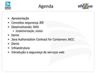 Agenda

 Apresentação
 Conceitos segurança JEE
 Desenvolvendo: RAD
     Implementação, testes
   Demo
   Java Authorization Contract for Containers JACC
   Demo
   Infraestrutura
   Introdução a segurança de serviços web
 