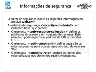 Informações de segurança

O editor de segurança insere as seguintes informações no
   arquivo web.xml:
A restrição de segurança <security-constraint> é o
   elemento base que contém:
 O elemento <web-resource-collection> define os
   privilegios de acesso a um conjunto de recursos. Este
   elemento pode especificar padrões de URL e métodos
   HTTP.
 O elemento <auth-constraint> define quais são os
   roles necessários para acessar esse conjunto de recursos
   Web.
 O elemento <security-role> declare os nomes dos
   roles utilizados nos elementos security-constraint.
 