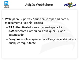 Adição WebSphere



• WebSphere suporta 2 “principals” especiais para o
  mapeamento Role  Principal:
  – All Authenticated – role mapeado para All
    Authenticated é atribuido a qualquer usuário
    autenticado
  – Everyone – role mapeado para Everyone é atribuido a
    qualquer requisitante
 
