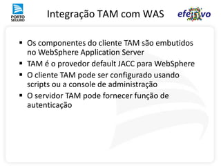Integração TAM com WAS

 Os componentes do cliente TAM são embutidos
  no WebSphere Application Server
 TAM é o provedor default JACC para WebSphere
 O cliente TAM pode ser configurado usando
  scripts ou a console de administração
 O servidor TAM pode fornecer função de
  autenticação
 