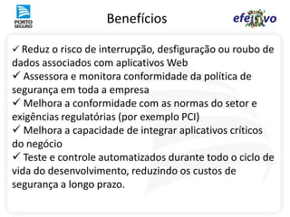 Benefícios

 Reduz o risco de interrupção, desfiguração ou roubo de
dados associados com aplicativos Web
 Assessora e monitora conformidade da política de
segurança em toda a empresa
 Melhora a conformidade com as normas do setor e
exigências regulatórias (por exemplo PCI)
 Melhora a capacidade de integrar aplicativos críticos
do negócio
 Teste e controle automatizados durante todo o ciclo de
vida do desenvolvimento, reduzindo os custos de
segurança a longo prazo.
 