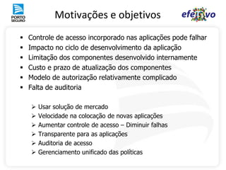 Motivações e objetivos
   Controle de acesso incorporado nas aplicações pode falhar
   Impacto no ciclo de desenvolvimento da aplicação
   Limitação dos componentes desenvolvido internamente
   Custo e prazo de atualização dos componentes
   Modelo de autorização relativamente complicado
   Falta de auditoria

       Usar solução de mercado
       Velocidade na colocação de novas aplicações
       Aumentar controle de acesso – Diminuir falhas
       Transparente para as aplicações
       Auditoria de acesso
       Gerenciamento unificado das políticas
 