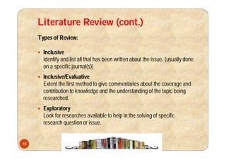 Literature Review (cont.)
Types of Review:
 Inclusive
Identify and list all that has been written about the issue. (usually done
on a specific journal(s))
 Inclusive/Evaluative
Extent the first method to give commentaries about the coverage and
contribution to knowledge and the understanding of the topic being
researched.
 Exploratory
Look for researches available to help in the solving of specific
research question or issue.
10
 
