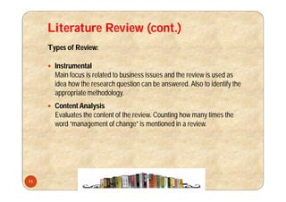 Literature Review (cont.)
Types of Review:
 Instrumental
Main focus is related to business issues and the review is used as
idea how the research question can be answered. Also to identify the
appropriate methodology.
 Content Analysis
Evaluates the content of the review. Counting how many times the
word “management of change” is mentioned in a review.
11
 