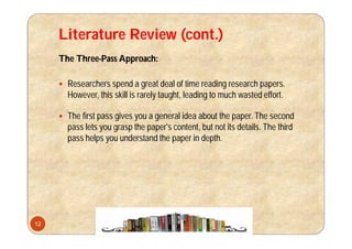 Literature Review (cont.)
The Three-Pass Approach:
 Researchers spend a great deal of time reading research papers.
However, this skill is rarely taught, leading to much wasted effort.
 The first pass gives you a general idea about the paper. The second
pass lets you grasp the paper's content, but not its details. The third
pass helps you understand the paper in depth.
12
 