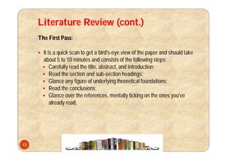 Literature Review (cont.)
The First Pass:
 It is a quick scan to get a bird's-eye view of the paper and should take
about 5 to 10 minutes and consists of the following steps:
 Carefully read the title, abstract, and introduction;
 Read the section and sub-section headings;
 Glance any figure of underlying theoretical foundations;
 Read the conclusions;
 Glance over the references, mentally ticking on the ones you've
already read.
13
 