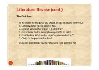 Literature Review (cont.)
The First Pass:
 At the end of the first pass, you should be able to answer the five Cs:
1. Category: What type of paper is this?
2. Context: Which other papers is it related to?
3. Correctness: Do the assumptions appear to be valid?
4. Contributions: What are the paper's main contributions?
5. Clarity: Is the paper well written?
 Using this information, you may choose to read further or not.
14
 