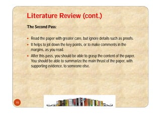 Literature Review (cont.)
The Second Pass:
 Read the paper with greater care, but ignore details such as proofs.
 It helps to jot down the key points, or to make comments in the
margins, as you read.
 After this pass, you should be able to grasp the content of the paper.
You should be able to summarize the main thrust of the paper, with
supporting evidence, to someone else.
15
 