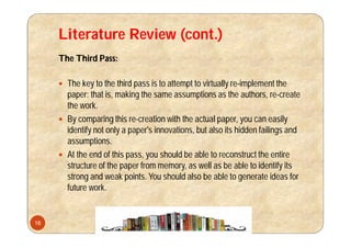 Literature Review (cont.)
The Third Pass:
 The key to the third pass is to attempt to virtually re-implement the
paper: that is, making the same assumptions as the authors, re-create
the work.
 By comparing this re-creation with the actual paper, you can easily
identify not only a paper's innovations, but also its hidden failings and
assumptions.
 At the end of this pass, you should be able to reconstruct the entire
structure of the paper from memory, as well as be able to identify its
strong and weak points. You should also be able to generate ideas for
future work.
16
 