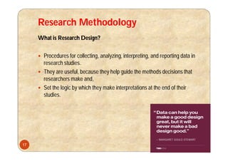 Research Methodology
What is Research Design?
 Procedures for collecting, analyzing, interpreting, and reporting data in
research studies.
 They are useful, because they help guide the methods decisions that
researchers make and,
 Set the logic by which they make interpretations at the end of their
studies.
17
 
