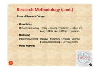 Research Methodology (cont.)
Types of Research Designs
 Quantitative
Deductive reasoning: Theory > Develop Hypotheses > Collect and
Analyze Data > Accept/Reject Hypotheses
 Qualitative
Inductive reasoning: Observe Phenomena > Analyze Patterns >
Establish relationship > Develop Theory
 Mixed-methods
19
 