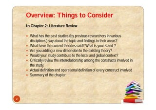 Overview: Things to Consider
In Chapter 2: Literature Review
 What has the past studies (by previous researchers in various
disciplines ) say about the topic and findings in their areas?
 What have the current theories said? What is your stand ?
 Are you adding a new dimension to the existing theory?
 Would your study contribute to the local and global context?
 Critically review the interrelationship among the constructs involved in
the study.
 Actual definition and operational definition of every construct involved
 Summary of the chapter
2
 