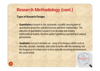 Research Methodology (cont.)
Types of Research Designs
 Quantitative research is the systematic scientific investigation of
quantitative properties and phenomena and their relationships. The
objective of quantitative research is to develop and employ
mathematical models, theories and/or hypotheses pertaining to natural
phenomena.
 Qualitative research includes an - array of techniques which seek to
describe, decode, translate, and come to terms with the meaning, not
the frequency of certain more or less naturally occurring phenomena in
the social world.
20
 