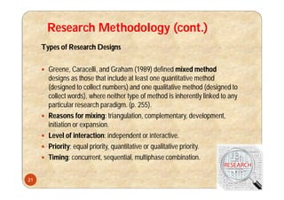 Research Methodology (cont.)
Types of Research Designs
 Greene, Caracelli, and Graham (1989) defined mixed method
designs as those that include at least one quantitative method
(designed to collect numbers) and one qualitative method (designed to
collect words), where neither type of method is inherently linked to any
particular research paradigm. (p. 255).
 Reasons for mixing: triangulation, complementary, development,
initiation or expansion.
 Level of interaction: independent or interactive.
 Priority: equal priority, quantitative or qualitative priority.
 Timing: concurrent, sequential, multiphase combination.
21
 