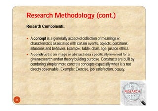Research Methodology (cont.)
Research Components:
 A concept is a generally accepted collection of meanings or
characteristics associated with certain events, objects, conditions,
situations and behavior. Example: Table, chair, age, justice, ethics.
 A construct is an image or abstract idea specifically invented for a
given research and/or theory building purpose. Constructs are built by
combining simpler more concrete concepts especially when it is not
directly observable. Example: Exercise, job satisfaction, beauty.
24
 