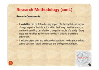 Research Methodology (cont.)
Research Components:
 A variables can be defined as any aspect of a theory that can vary or
change as part of the interaction within the theory. In other words, a
variable is anything can effect or change the results of a study. Every
study has variables as these are needed in order to understand
differences.
 It includes dependent and independent variables, moderator, mediator,
control variables, latent, exogenous and endogenous variables.
25
 