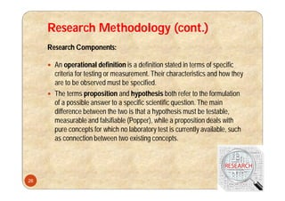 Research Methodology (cont.)
Research Components:
 An operational definition is a definition stated in terms of specific
criteria for testing or measurement. Their characteristics and how they
are to be observed must be specified.
 The terms proposition and hypothesis both refer to the formulation
of a possible answer to a specific scientific question. The main
difference between the two is that a hypothesis must be testable,
measurable and falsifiable (Popper), while a proposition deals with
pure concepts for which no laboratory test is currently available, such
as connection between two existing concepts.
26
 