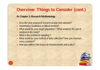 Overview: Things to Consider (cont.)
In Chapter 3: Research Methodology
 Describe your proposed research design and rationale?
 Quantitative Qualitative or Mixed method?
 What would be your target population ? What would be the unit of
analysis in the study?
 What is the method of sampling ?
 What would be your method of data collection? How you measure
every construct?
 How you address the issues of measurements and scales?
3
 