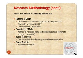 Research Methodology (cont.)
Factor of Concerns in Choosing Sample Size
 Purpose of Study
 Quantitative or qualitative? Exploratory or Explanatory?
 Probability or non-probability?
 Generalization or Saturation?
 Complexity of Model
 Number of variables, items and indicators (arrows pointing to
endogenous variable)
 Types of Analysis
 Certain analytical methods require minimum sample size.
 Power Analysis
 To assess effect size
37
 