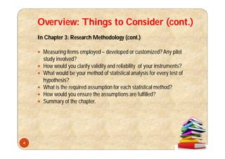 Overview: Things to Consider (cont.)
In Chapter 3: Research Methodology (cont.)
 Measuring items employed – developed or customized?Any pilot
study involved?
 How would you clarify validity and reliability of your instruments?
 What would be your method of statistical analysis for every test of
hypothesis?
 What is the required assumption for each statistical method?
 How would you ensure the assumptions are fulfilled?
 Summary of the chapter.
4
 