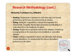 Research Methodology (cont.)
Measuring Techniques (e.g. Attitudes)
 Ranking: Requiring the respondent to rank order objects in overall
performance on the basis of a characteristic or stimulus.
 Rating: Asking the respondent to estimate the magnitude of a
characteristic, or quality, that an object possesses by indicating on a
scale where he or she would rate an object.
 Sorting: Require that respondents indicate their attitudes or beliefs by
arranging items on the basis of perceived similarity or some other
attribute.
 Choice: Asking a respondent to choose one alternative from among
several alternatives; it is assumed that the chosen alternative is
preferred over the others.
41
 