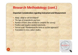 Research Methodology (cont.)
Important Consideration regarding Instrument and Measurement
 Adopt, adapt or self-developed?
 The type of respondents you have
 Number of items (time needed to complete the survey)
 Positive and negative worded statements
 Forced scale? Randomized the items or section approach?
 Translation in cross-culture studies
43
 