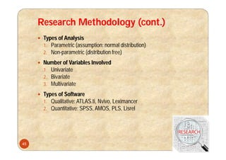 Research Methodology (cont.)
 Types of Analysis
1. Parametric (assumption: normal distribution)
2. Non-parametric (distribution free)
 Number of Variables Involved
1. Univariate
2. Bivariate
3. Multivariate
 Types of Software
1. Qualitative: ATLAS.ti, Nvivo, Leximancer
2. Quantitative: SPSS, AMOS, PLS, Lisrel
45
 