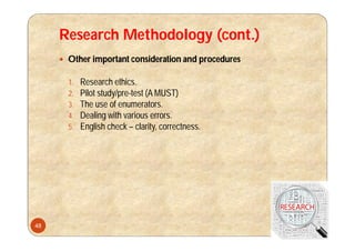 Research Methodology (cont.)
 Other important consideration and procedures
1. Research ethics.
2. Pilot study/pre-test (A MUST)
3. The use of enumerators.
4. Dealing with various errors.
5. English check – clarity, correctness.
48
 