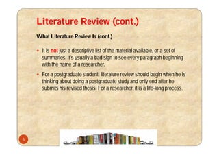 Literature Review (cont.)
What Literature Review Is (cont.)
 It is not just a descriptive list of the material available, or a set of
summaries. It's usually a bad sign to see every paragraph beginning
with the name of a researcher.
 For a postgraduate student, literature review should begin when he is
thinking about doing a postgraduate study and only end after he
submits his revised thesis. For a researcher, it is a life-long process.
6
 