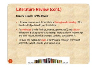 Literature Review (cont.)
General Reasons for the Review
 Literature reviews must demonstrate a thorough understanding of the
literature that pertains to your thesis topic.
 To synthesise (similar findings, themes, approaches?) and criticise
(differences & disagreements re findings, interpretation of relationships
and other results, historical changes, contexts, perspectives?).
 To show and explain the roots of the theories, concepts or research
approaches which underlie your subject area.
7
 