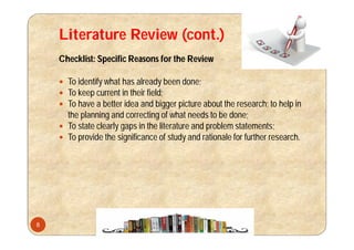 Literature Review (cont.)
Checklist: Specific Reasons for the Review
 To identify what has already been done;
 To keep current in their field;
 To have a better idea and bigger picture about the research; to help in
the planning and correcting of what needs to be done;
 To state clearly gaps in the literature and problem statements;
 To provide the significance of study and rationale for further research.
8
 