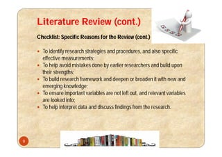 Literature Review (cont.)
Checklist: Specific Reasons for the Review (cont.)
 To identify research strategies and procedures, and also specific
effective measurements;
 To help avoid mistakes done by earlier researchers and build upon
their strengths;
 To build research framework and deepen or broaden it with new and
emerging knowledge;
 To ensure important variables are not left out, and relevant variables
are looked into;
 To help interpret data and discuss findings from the research.
9
 