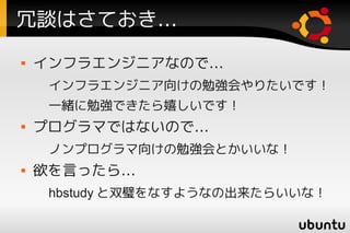 冗談はさておき…
   インフラエンジニアなので…
     インフラエンジニア向けの勉強会やりたいです！
     一緒に勉強できたら嬉しいです！
   プログラマではないので…
     ノンプログラマ向けの勉強会とかいいな！
   欲を言ったら…
     hbstudy と双璧をなすようなの出来たらいいな！
 
