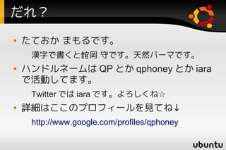 だれ？
   たておか まもるです。
     漢字で書くと舘岡 守です。天然パーマです。
   ハンドルネームは QP とか qphoney とか iara
    で活動してます。
     Twitter では iara です。よろしくね☆
   詳細はここのプロフィールを見てね↓
     http://www.google.com/profiles/qphoney
 