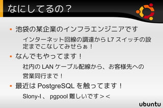 なにしてるの？
   池袋の某企業のインフラエンジニアです
     インターネット回線の調達から L7 スイッチの設
     定までこなしてみせらぁ！
   なんでもやってます！
     社内の LAN ケーブル配線から、お客様先への
     営業同行まで！
   最近は PostgreSQL を触ってます！
     Slony-I 、 pgpool 難しいです＞＜
 
